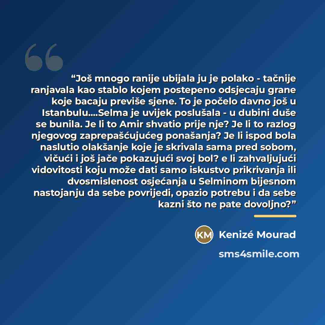 “Još mnogo ranije ubijala ju je polako - tačnije ranjavala kao stablo kojem postepeno odsjecaju grane koje bacaju previše sjene. To je počelo davno još u Istanbulu…Selma je uvijek poslušala - u dubini duše se bunila. Je li to Amir shvatio prije nje? Je li to razlog njegovog zaprepašćujućeg…” quote by Kenizé Mourad