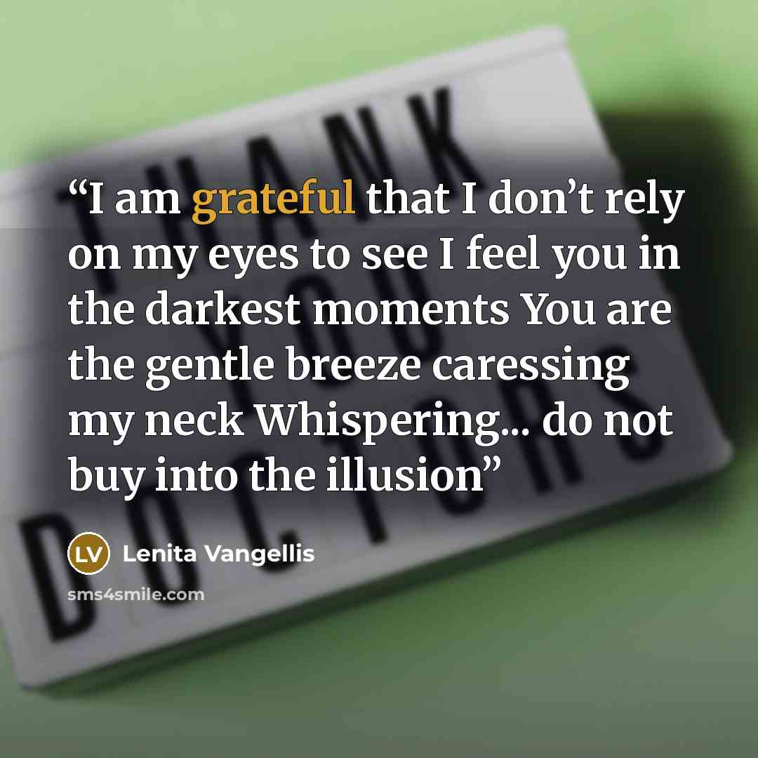 “I am grateful that I don’t rely on my eyes to see I feel you in the darkest moments You are the gentle breeze caressing my neck Whispering... do not buy into the illusion” quote by Lenita Vangellis