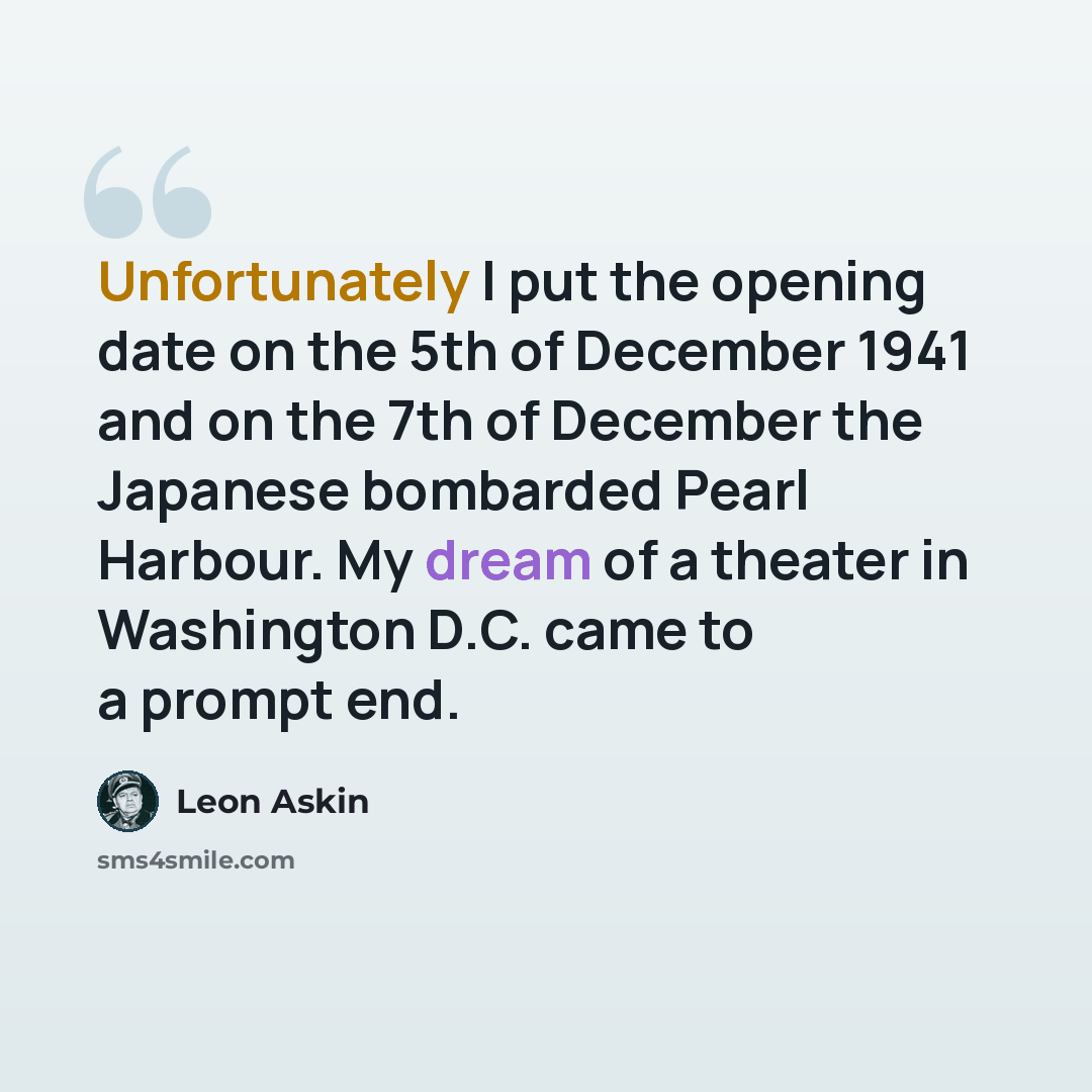 “Unfortunately I put the opening date on the 5th of December 1941 and on the 7th of December the Japanese bombarded Pearl Harbour. My dream of a theater in Washington D.C. came to a prompt end.” quote by Leon Askin