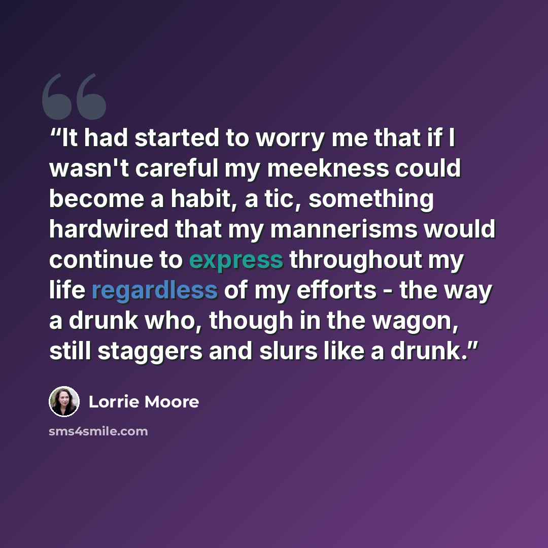“It had started to worry me that if I wasn't careful my meekness could become a habit, a tic, something hardwired that my mannerisms would continue to express throughout my life regardless of my efforts - the way a drunk who, though in the wagon, still staggers and slurs like a drunk.” quote by Lorrie Moore