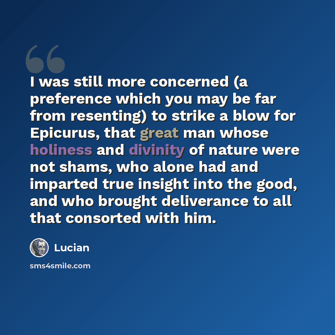 “I was still more concerned (a preference which you may be far from resenting) to strike a blow for Epicurus, that great man whose holiness and divinity of nature were not shams, who alone had and imparted true insight into the good, and who brought deliverance to all that consorted with him.” quote by Lucian