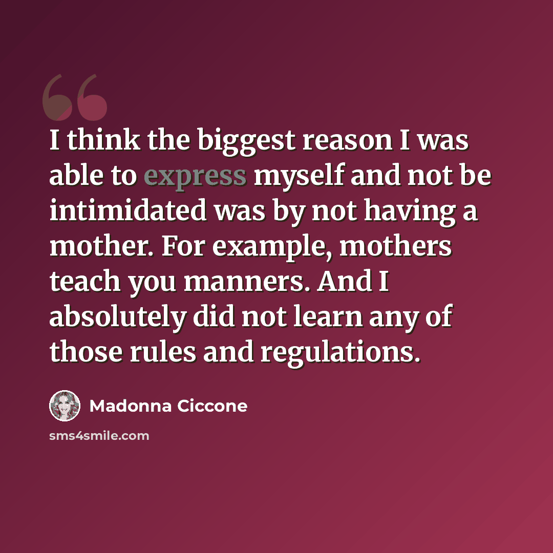 “I think the biggest reason I was able to express myself and not be intimidated was by not having a mother. For example, mothers teach you manners. And I absolutely did not learn any of those rules and regulations.” quote by Madonna Ciccone
