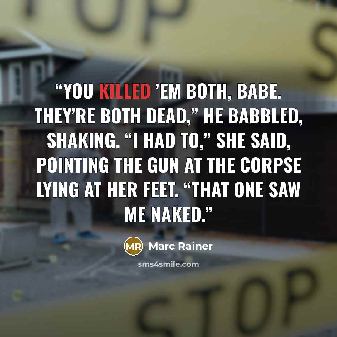 “You killed ’em both, babe. They’re both dead,” he babbled, shaking. “I had to,” she said, pointing the gun at the corpse lying at her feet. “That one saw me naked.” quote by Marc Rainer