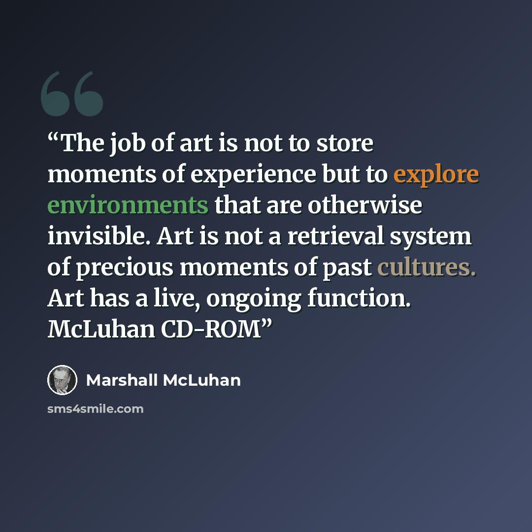 “The job of art is not to store moments of experience but to explore environments that are otherwise invisible. Art is not a retrieval system of precious moments of past cultures. Art has a live, ongoing function. McLuhan CD-ROM” quote by Marshall McLuhan