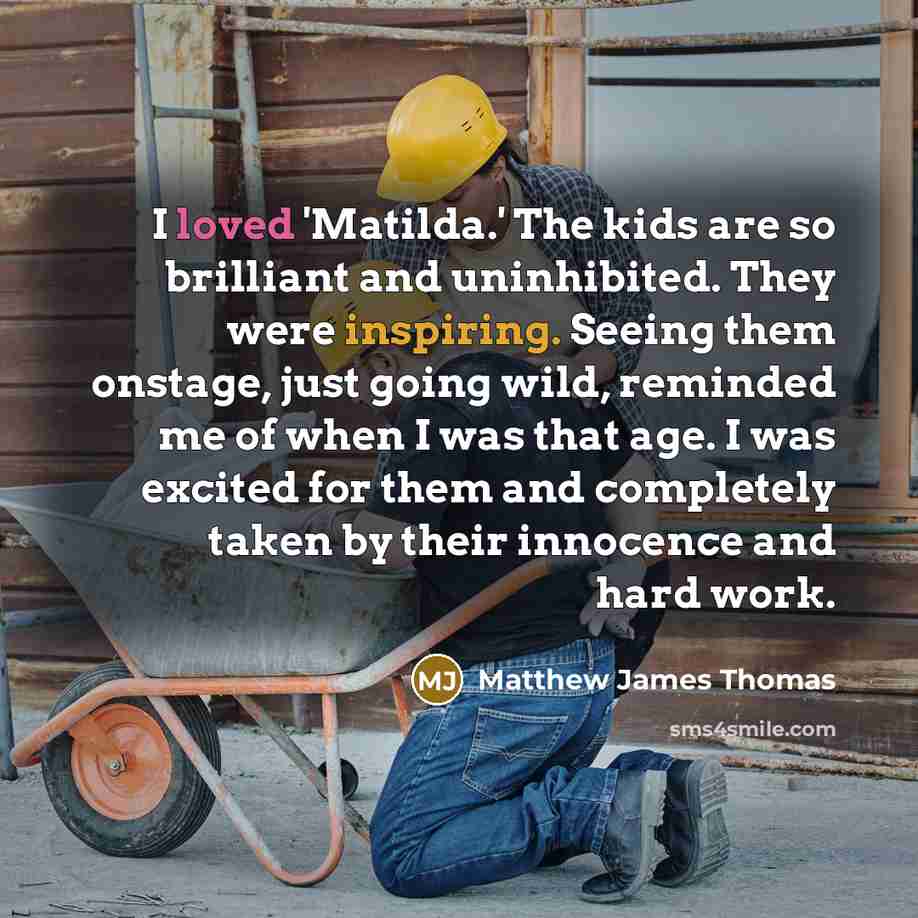“I loved 'Matilda.' The kids are so brilliant and uninhibited. They were inspiring. Seeing them onstage, just going wild, reminded me of when I was that age. I was excited for them and completely taken by their innocence and hard work.” quote by Matthew James Thomas