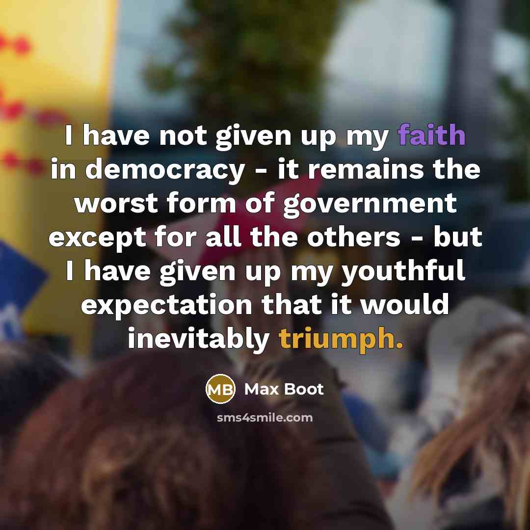 “I have not given up my faith in democracy - it remains the worst form of government except for all the others - but I have given up my youthful expectation that it would inevitably triumph.” quote by Max Boot