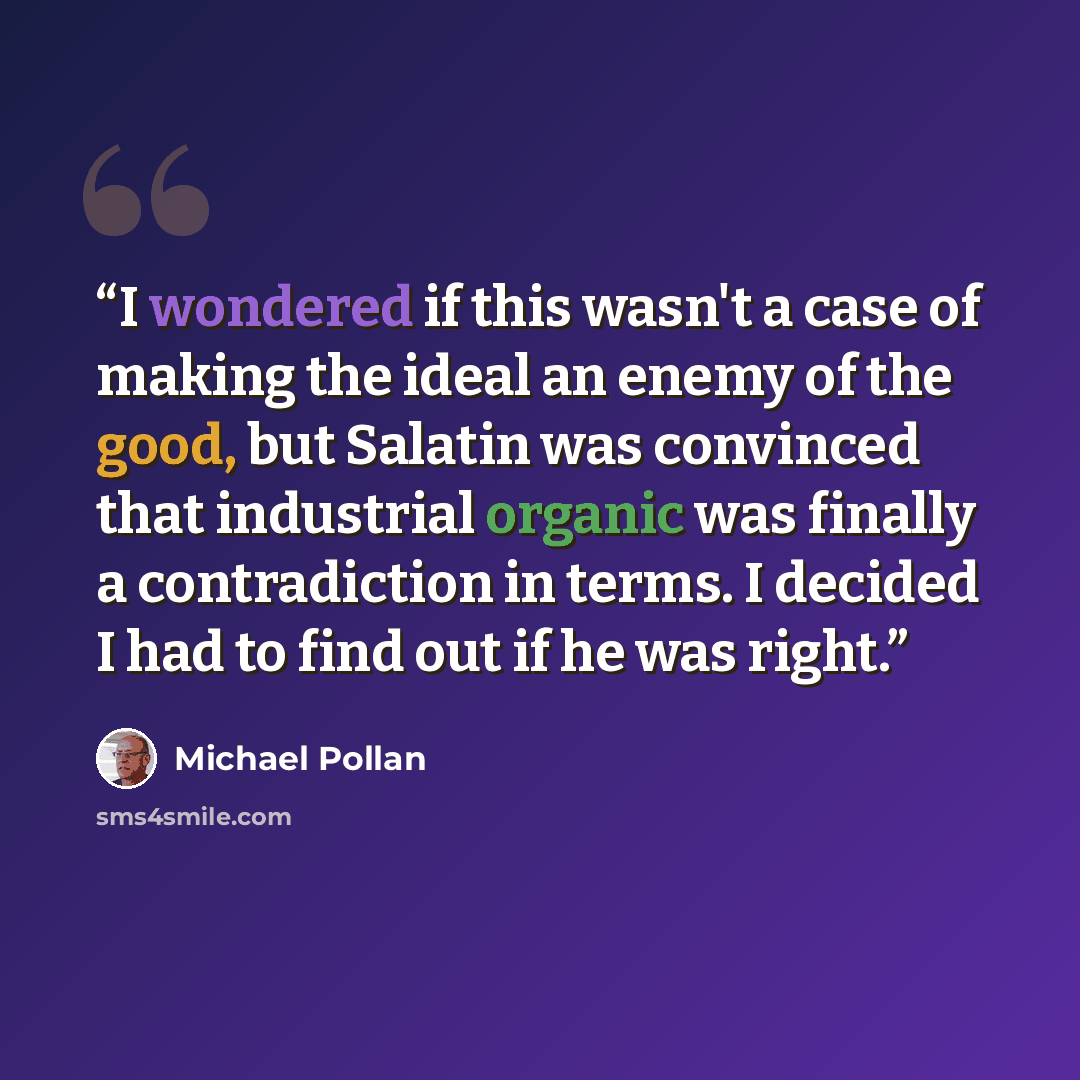 “I wondered if this wasn't a case of making the ideal an enemy of the good, but Salatin was convinced that industrial organic was finally a contradiction in terms. I decided I had to find out if he was right.” quote by Michael Pollan