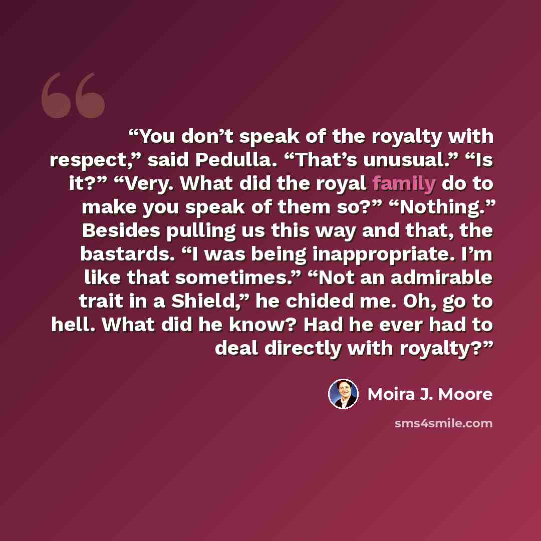 “You don’t speak of the royalty with respect,” said Pedulla. “That’s unusual.” “Is it?” “Very. What did the royal family do to make you speak of them so?” “Nothing.” Besides pulling us this way and that, the bastards. “I was being inappropriate. I’m like that sometimes.” “Not an admirable trait in…” quote by Moira J. Moore