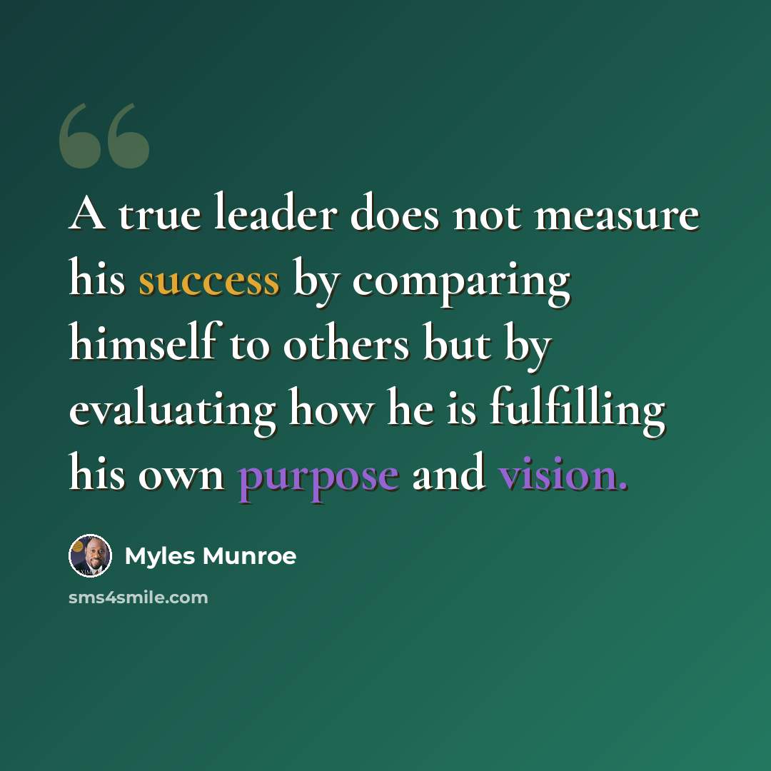 “A true leader does not measure his success by comparing himself to others but by evaluating how he is fulfilling his own purpose and vision.” quote by Myles Munroe