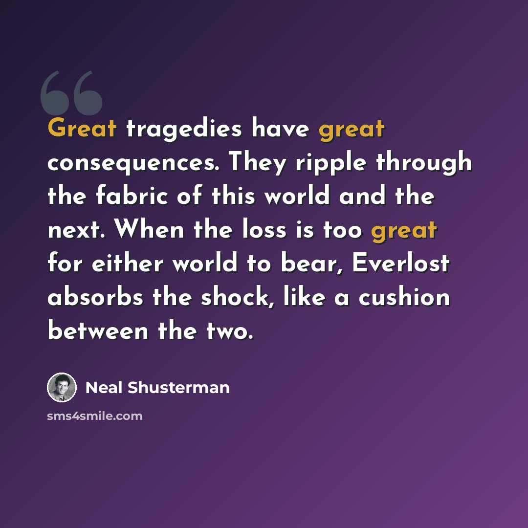 “Great tragedies have great consequences. They ripple through the fabric of this world and the next. When the loss is too great for either world to bear, Everlost absorbs the shock, like a cushion between the two.” quote by Neal Shusterman