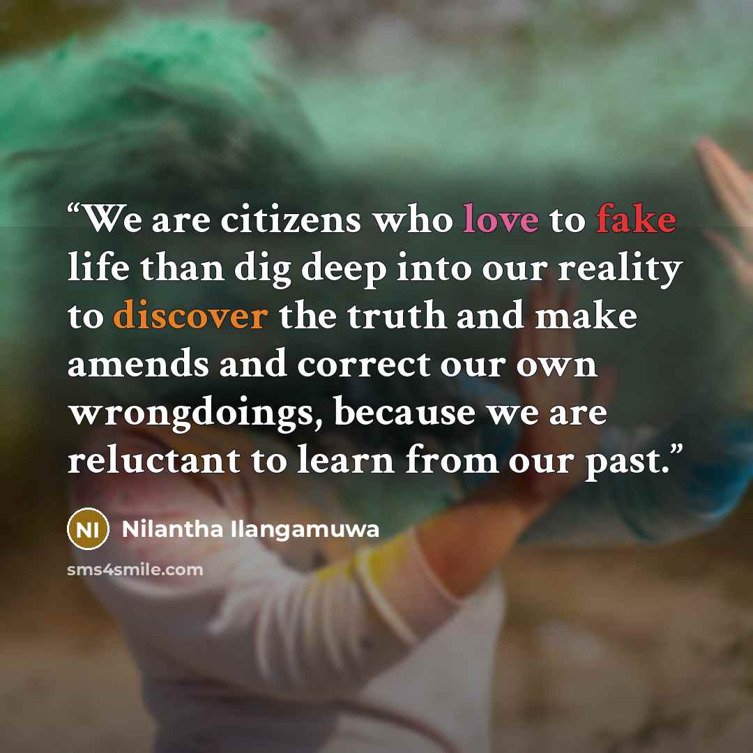 “We are citizens who love to fake life than dig deep into our reality to discover the truth and make amends and correct our own wrongdoings, because we are reluctant to learn from our past.” quote by Nilantha Ilangamuwa