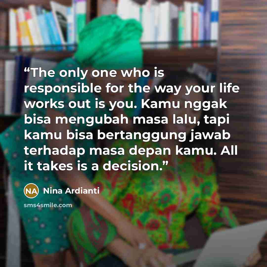 “The only one who is responsible for the way your life works out is you. Kamu nggak bisa mengubah masa lalu, tapi kamu bisa bertanggung jawab terhadap masa depan kamu. All it takes is a decision.” quote by Nina Ardianti