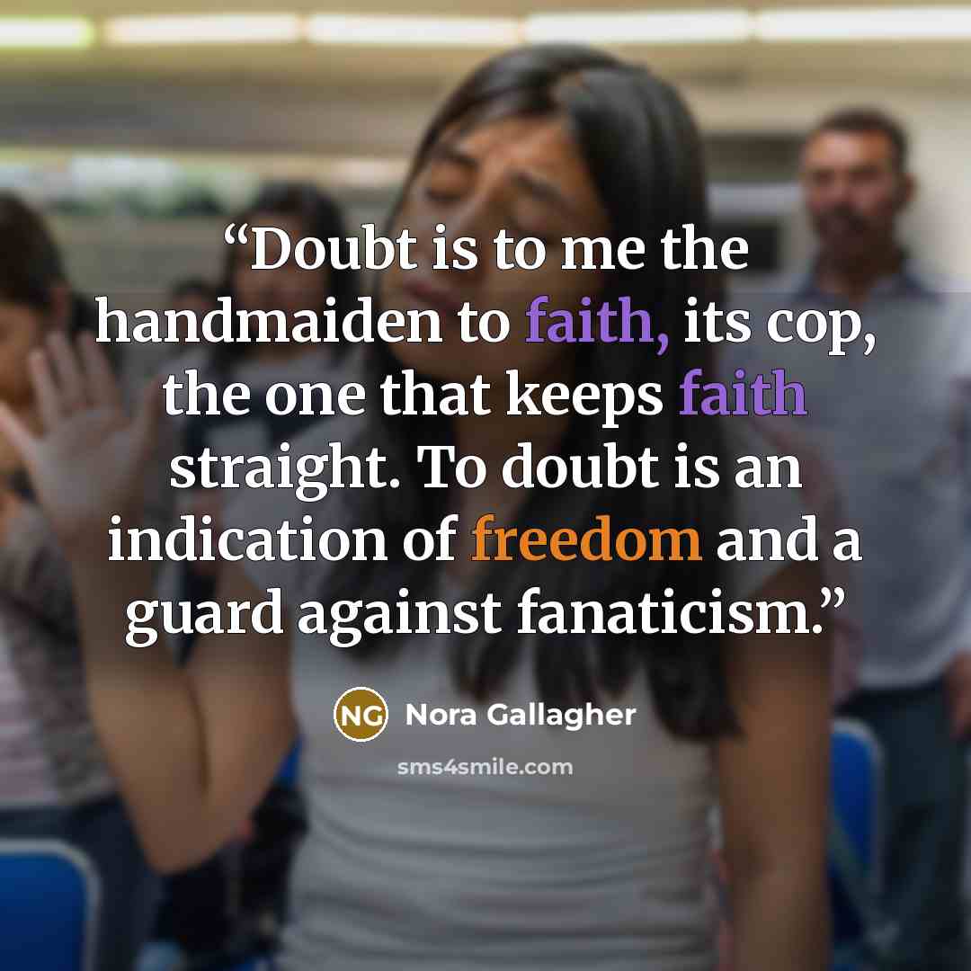 “Doubt is to me the handmaiden to faith, its cop, the one that keeps faith straight. To doubt is an indication of freedom and a guard against fanaticism.” quote by Nora Gallagher