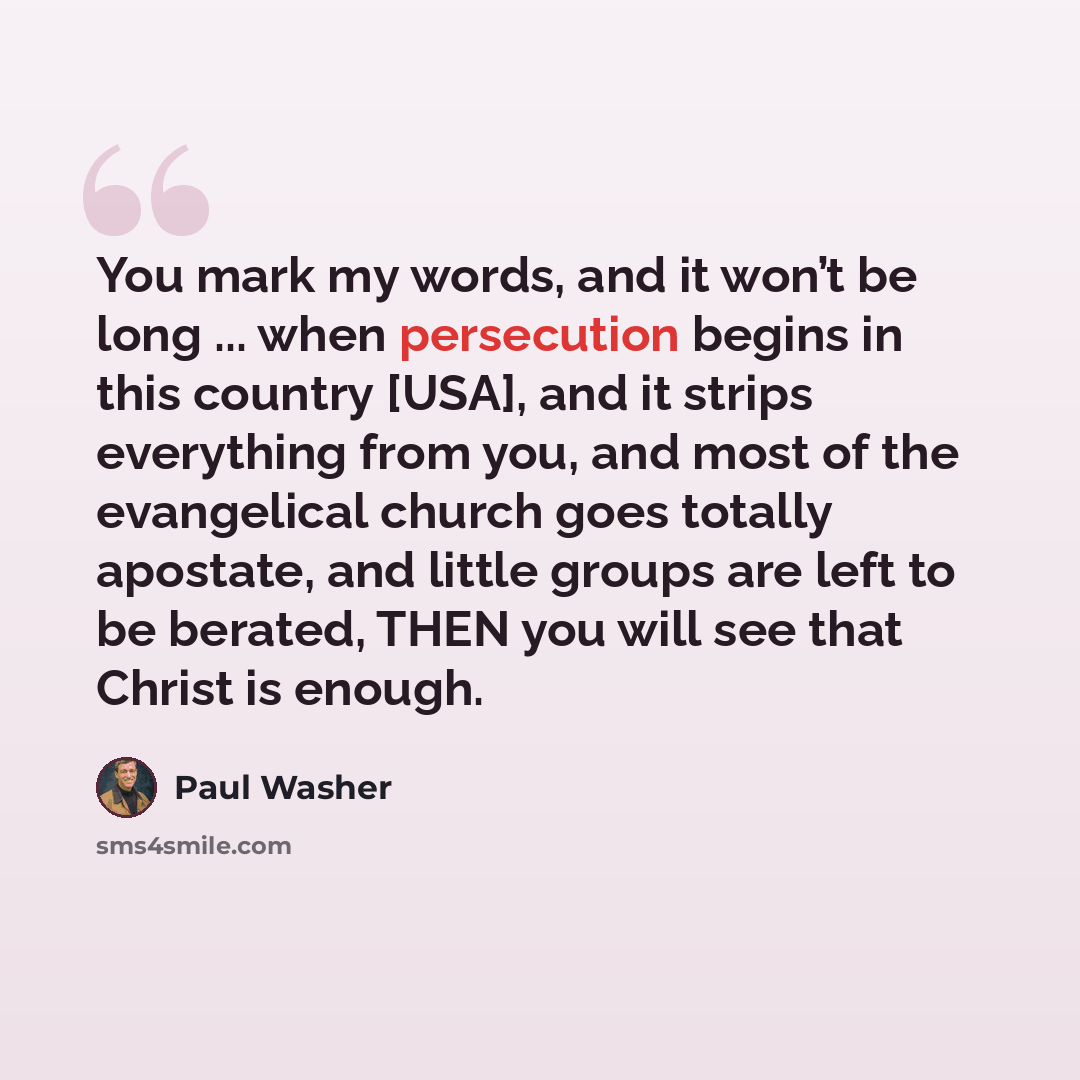 “You mark my words, and it won’t be long ... when persecution begins in this country [USA], and it strips everything from you, and most of the evangelical church goes totally apostate, and little groups are left to be berated, THEN you will see that Christ is enough.” quote by Paul Washer