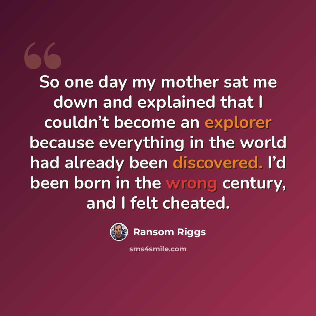 “So one day my mother sat me down and explained that I couldn’t become an explorer because everything in the world had already been discovered. I’d been born in the wrong century, and I felt cheated.” quote by Ransom Riggs