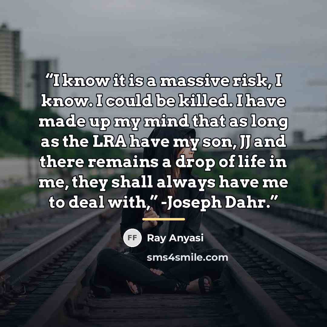 “I know it is a massive risk, I know. I could be killed. I have made up my mind that as long as the LRA have my son, JJ and there remains a drop of life in me, they shall always have me to deal with,” -Joseph Dahr.” quote by Ray Anyasi