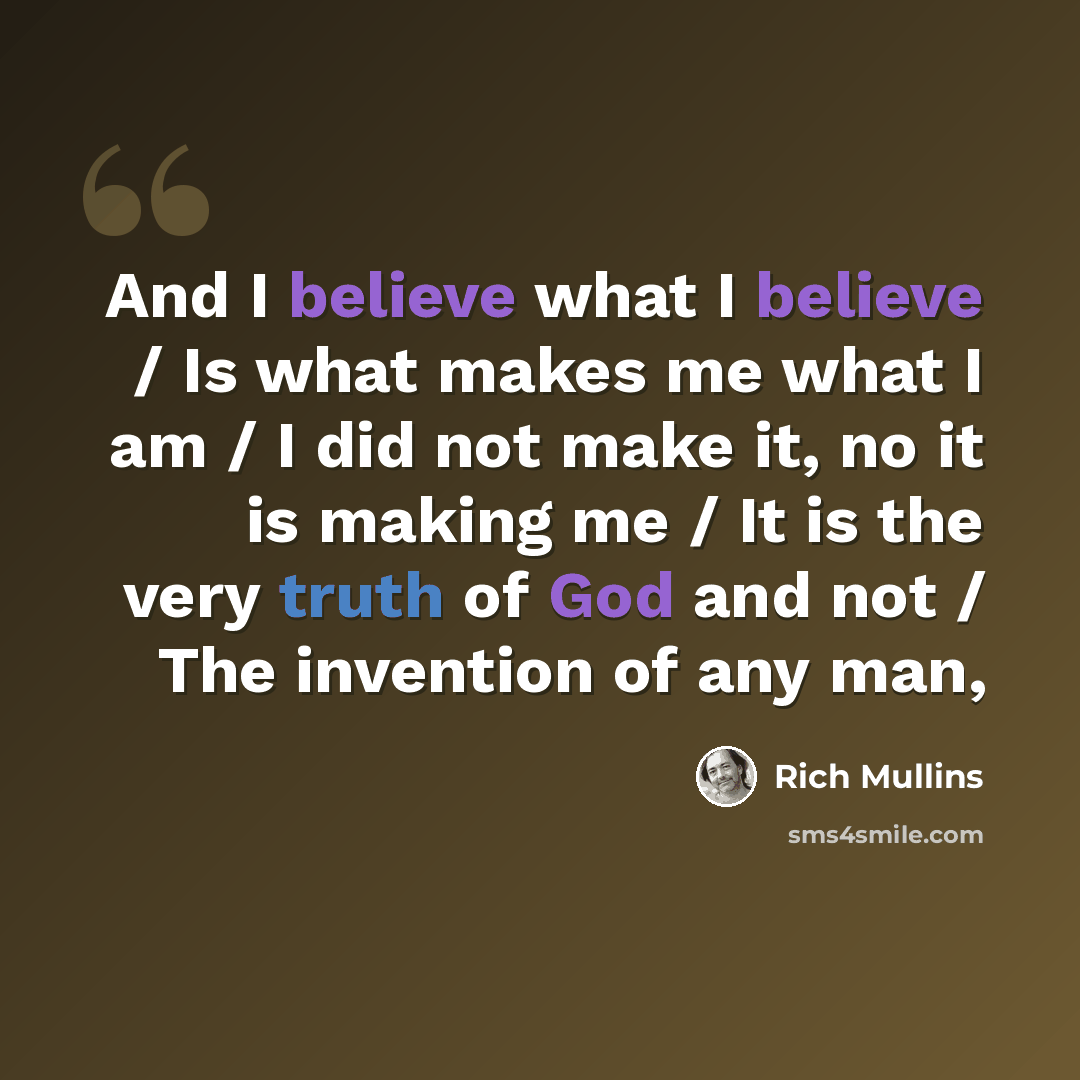 “And I believe what I believe / Is what makes me what I am / I did not make it, no it is making me / It is the very truth of God and not / The invention of any man,” quote by Rich Mullins