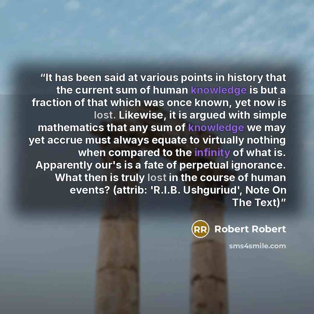 “It has been said at various points in history that the current sum of human knowledge is but a fraction of that which was once known, yet now is lost. Likewise, it is argued with simple mathematics that any sum of knowledge we may yet accrue must always equate to virtually nothing when compared to…” quote by Robert Robert