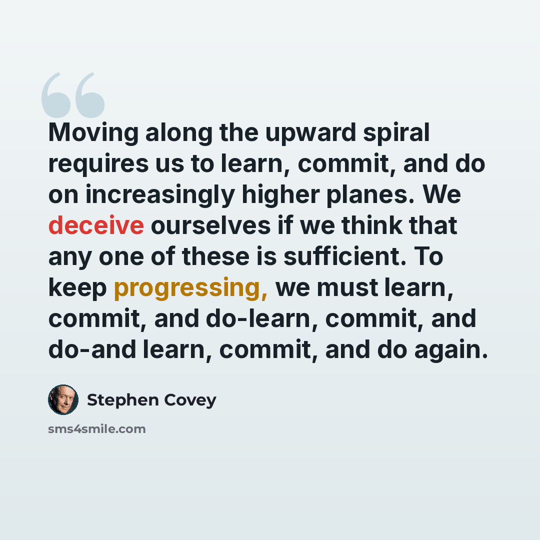 “Moving along the upward spiral requires us to learn, commit, and do on increasingly higher planes. We deceive ourselves if we think that any one of these is sufficient. To keep progressing, we must learn, commit, and do-learn, commit, and do-and learn, commit, and do again.” quote by Stephen Covey