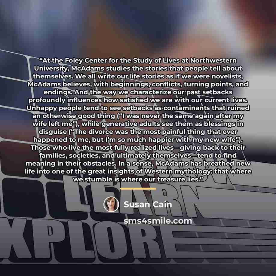 “At the Foley Center for the Study of Lives at Northwestern University, McAdams studies the stories that people tell about themselves. We all write our life stories as if we were novelists, McAdams believes, with beginnings, conflicts, turning points, and endings. And the way we characterize our…” quote by Susan Cain