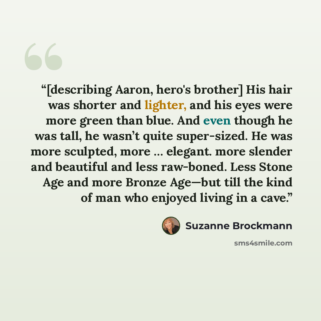 “[describing Aaron, hero's brother] His hair was shorter and lighter, and his eyes were more green than blue. And even though he was tall, he wasn’t quite super-sized. He was more sculpted, more … elegant. more slender and beautiful and less raw-boned. Less Stone Age and more Bronze Age—but till…” quote by Suzanne Brockmann
