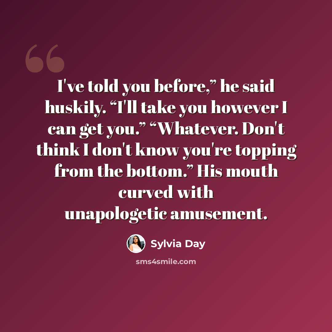 “I've told you before,” he said huskily. “I'll take you however I can get you.” “Whatever. Don't think I don't know you're topping from the bottom.” His mouth curved with unapologetic amusement.” quote by Sylvia Day