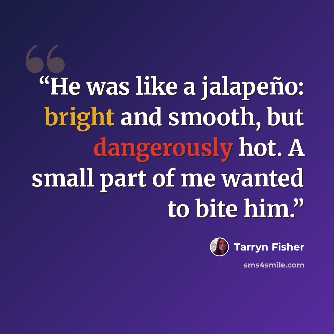 “He was like a jalapeño: bright and smooth, but dangerously hot. A small part of me wanted to bite him.” quote by Tarryn Fisher