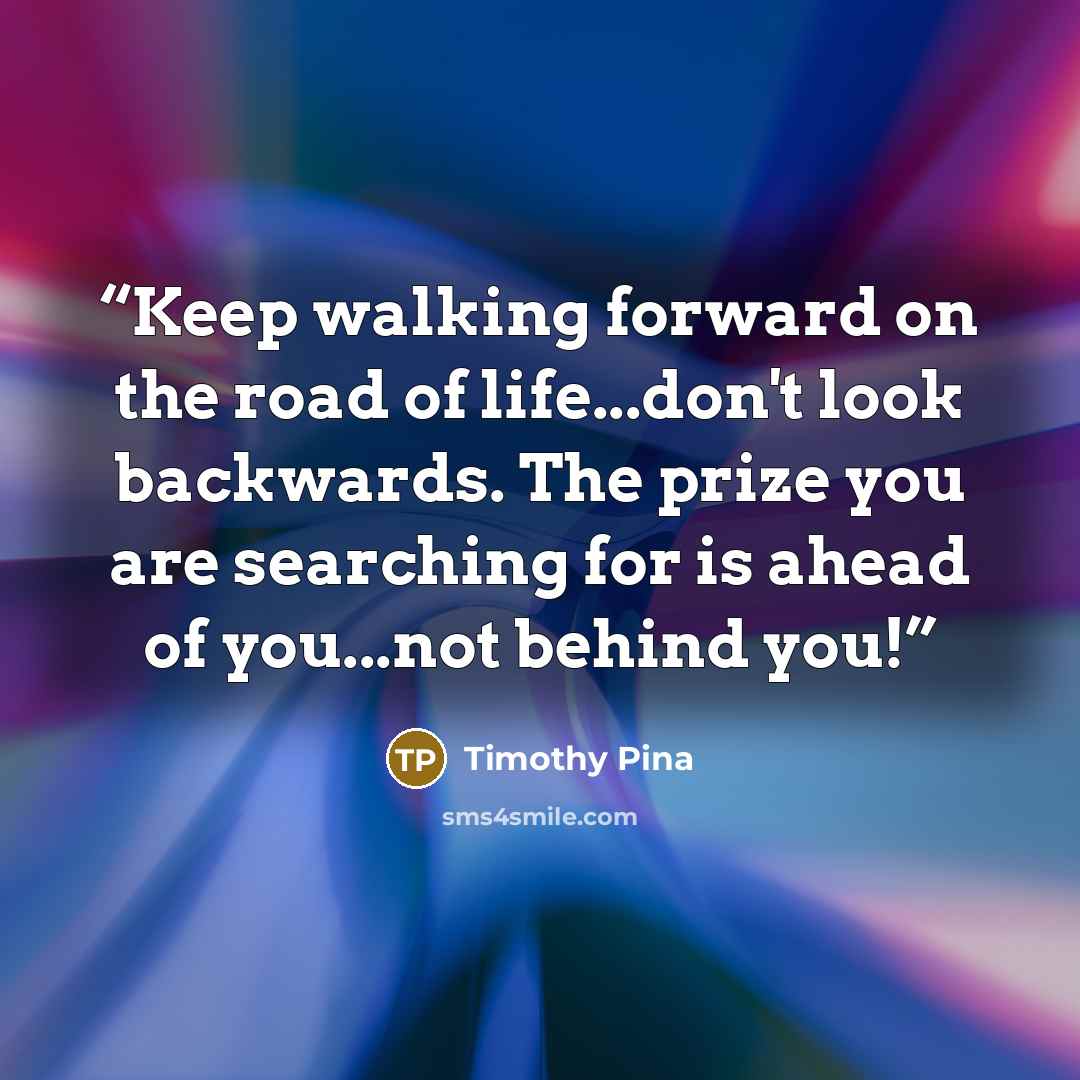 “Keep walking forward on the road of life...don't look backwards. The prize you are searching for is ahead of you...not behind you!” quote by Timothy Pina