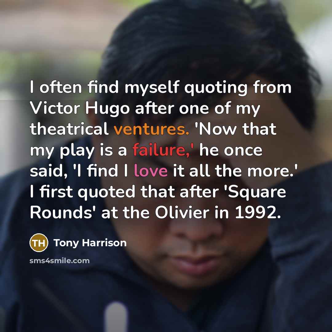 “I often find myself quoting from Victor Hugo after one of my theatrical ventures. 'Now that my play is a failure,' he once said, 'I find I love it all the more.' I first quoted that after 'Square Rounds' at the Olivier in 1992.” quote by Tony Harrison