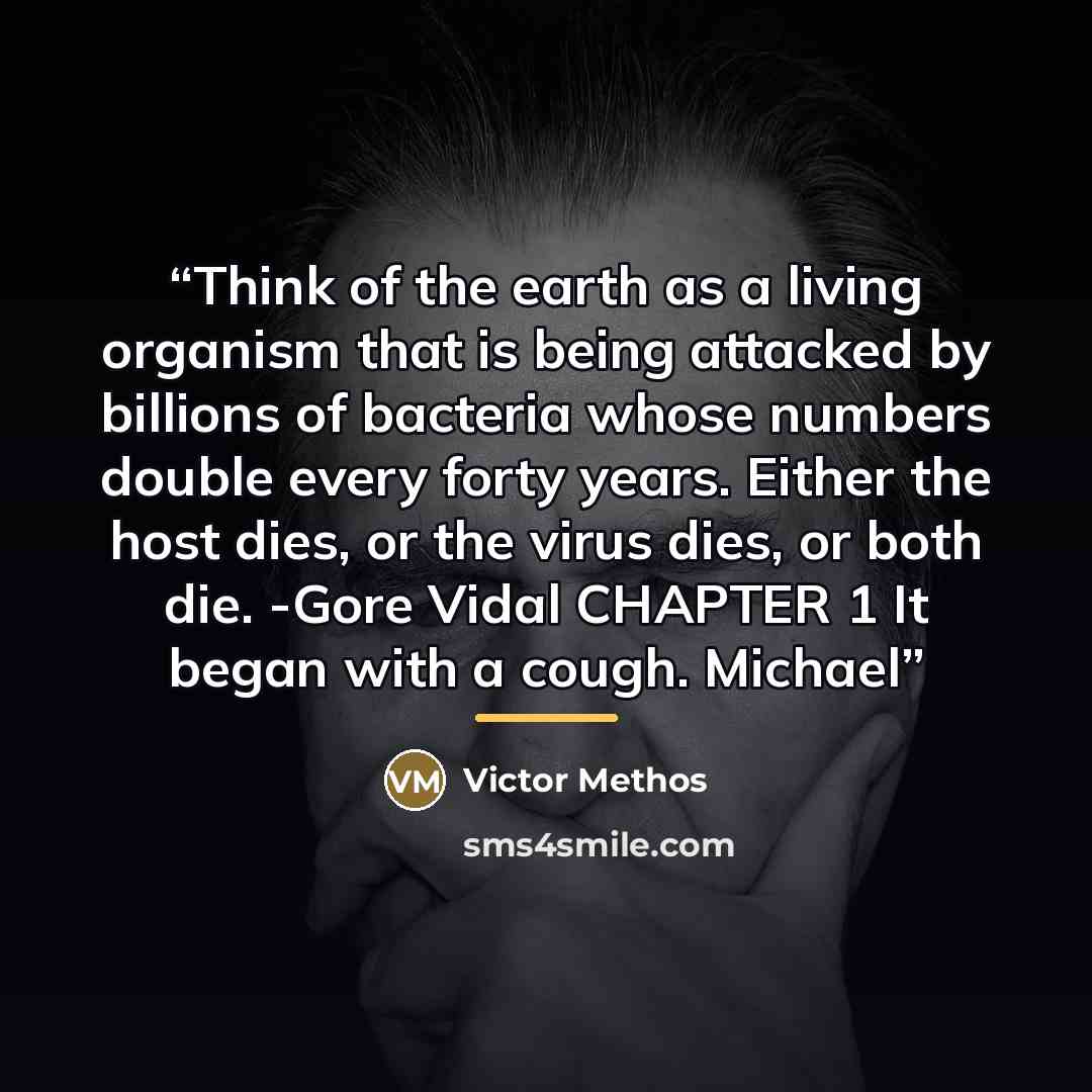 “Think of the earth as a living organism that is being attacked by billions of bacteria whose numbers double every forty years. Either the host dies, or the virus dies, or both die. -Gore Vidal CHAPTER 1 It began with a cough. Michael” quote by Victor Methos
