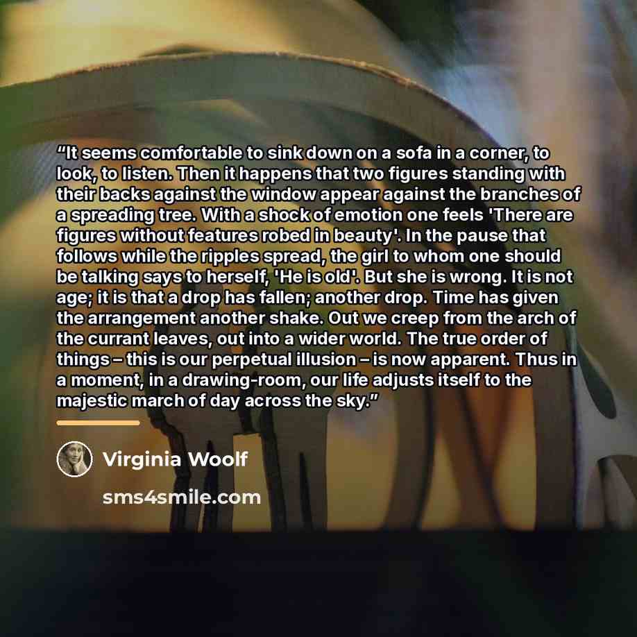 “It seems comfortable to sink down on a sofa in a corner, to look, to listen. Then it happens that two figures standing with their backs against the window appear against the branches of a spreading tree. With a shock of emotion one feels 'There are figures without features robed in beauty'. In the…” quote by Virginia Woolf