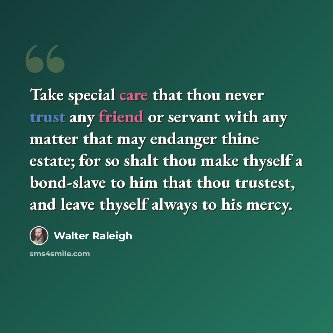 “Take special care that thou never trust any friend or servant with any matter that may endanger thine estate; for so shalt thou make thyself a bond-slave to him that thou trustest, and leave thyself always to his mercy.” quote by Walter Raleigh