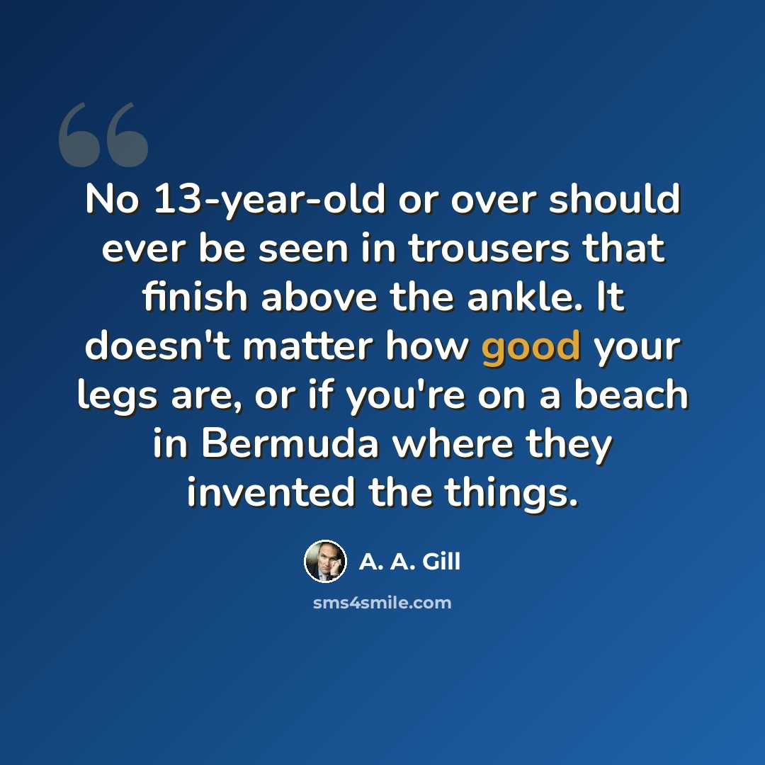 “No 13-year-old or over should ever be seen in trousers that finish above the ankle. It doesn't matter how good your legs are, or if you're on a beach in Bermuda where they invented the things.” quote by A. A. Gill