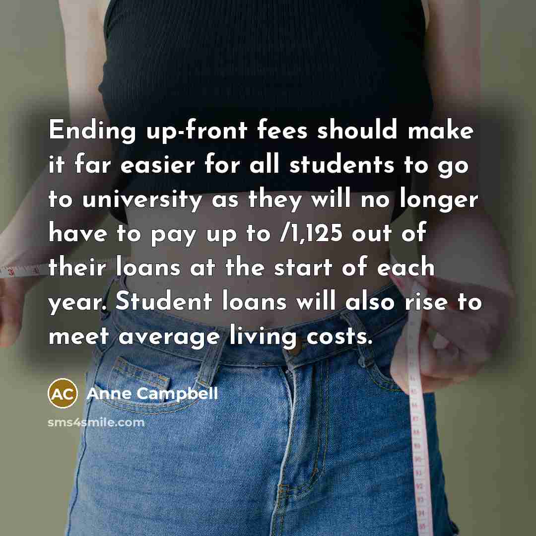 “Ending up-front fees should make it far easier for all students to go to university as they will no longer have to pay up to /1,125 out of their loans at the start of each year. Student loans will also rise to meet average living costs.” quote by Anne Campbell