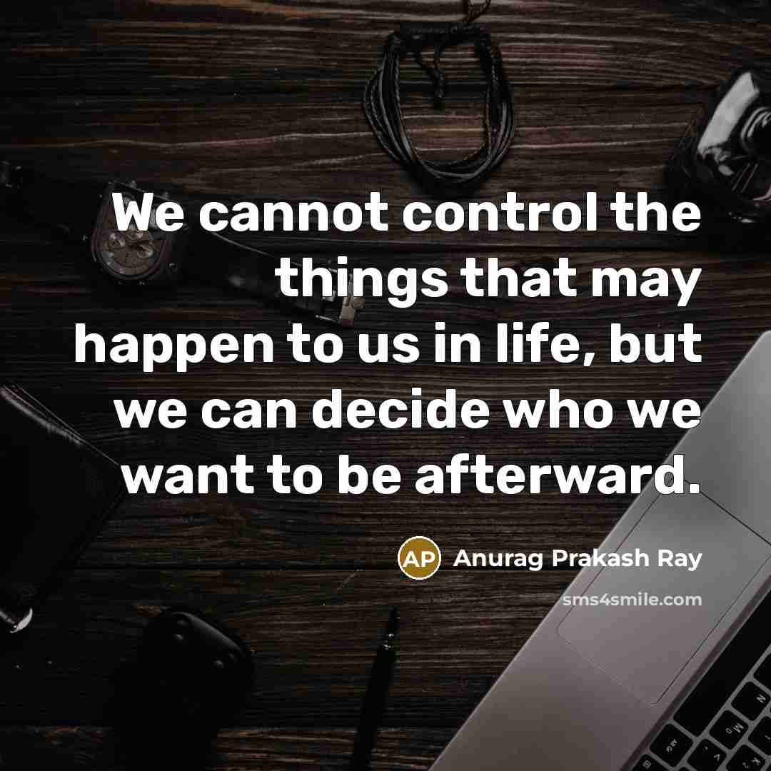 “We cannot control the things that may happen to us in life, but we can decide who we want to be afterward.” quote by Anurag Prakash Ray