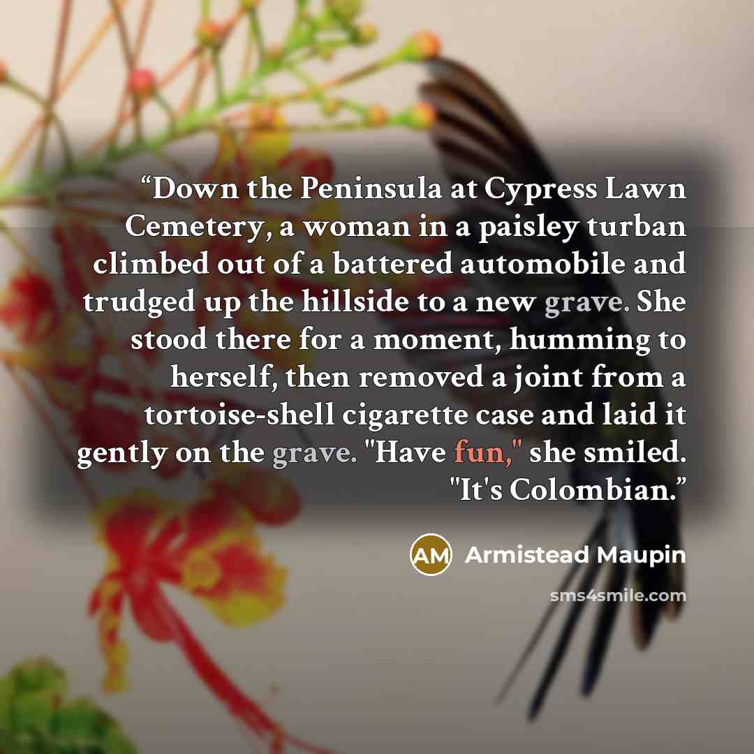 “Down the Peninsula at Cypress Lawn Cemetery, a woman in a paisley turban climbed out of a battered automobile and trudged up the hillside to a new grave. She stood there for a moment, humming to herself, then removed a joint from a tortoise-shell cigarette case and laid it gently on the grave…” quote by Armistead Maupin