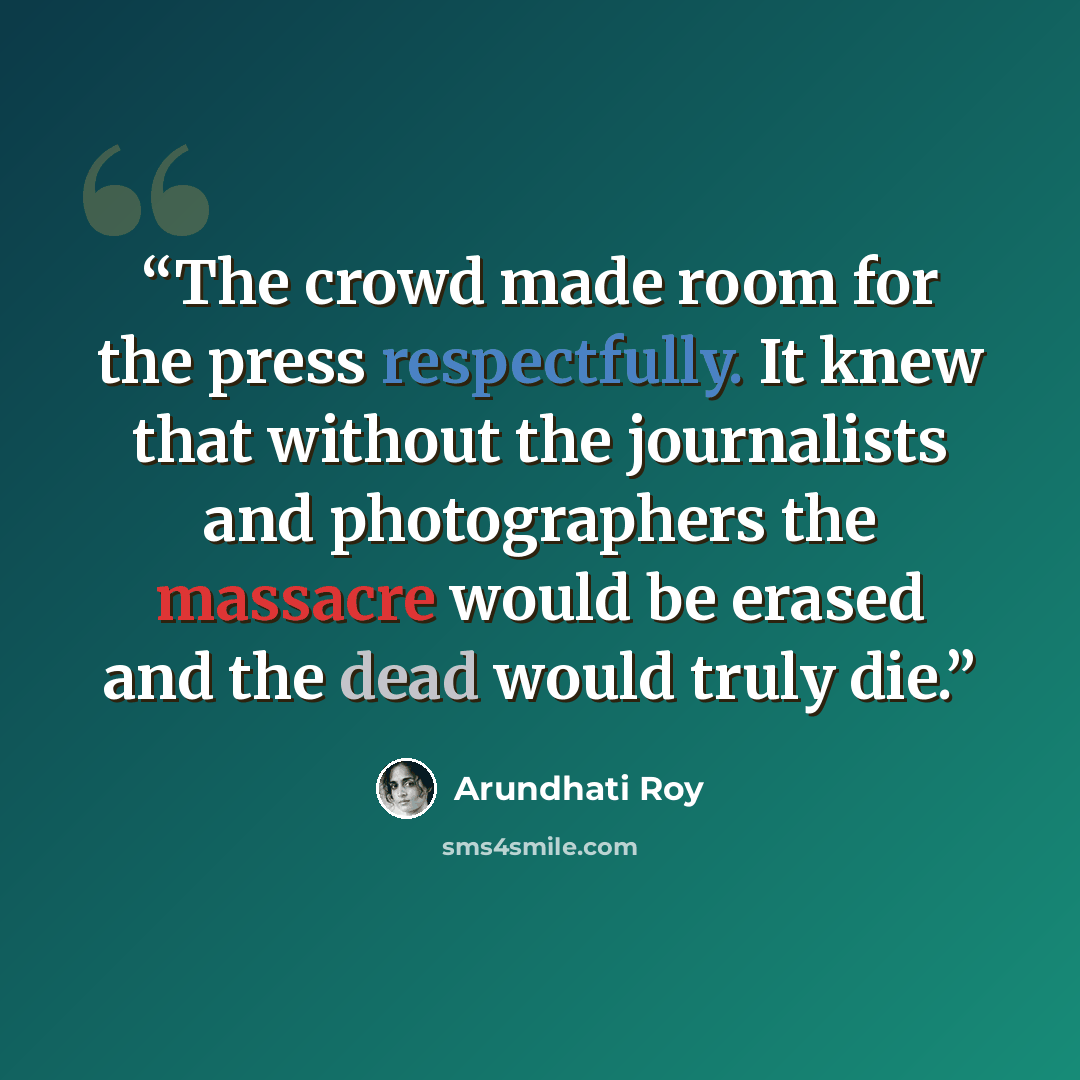 “The crowd made room for the press respectfully. It knew that without the journalists and photographers the massacre would be erased and the dead would truly die.” quote by Arundhati Roy