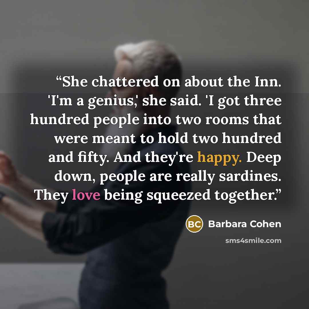 “She chattered on about the Inn. 'I'm a genius,' she said. 'I got three hundred people into two rooms that were meant to hold two hundred and fifty. And they're happy. Deep down, people are really sardines. They love being squeezed together.” quote by Barbara Cohen