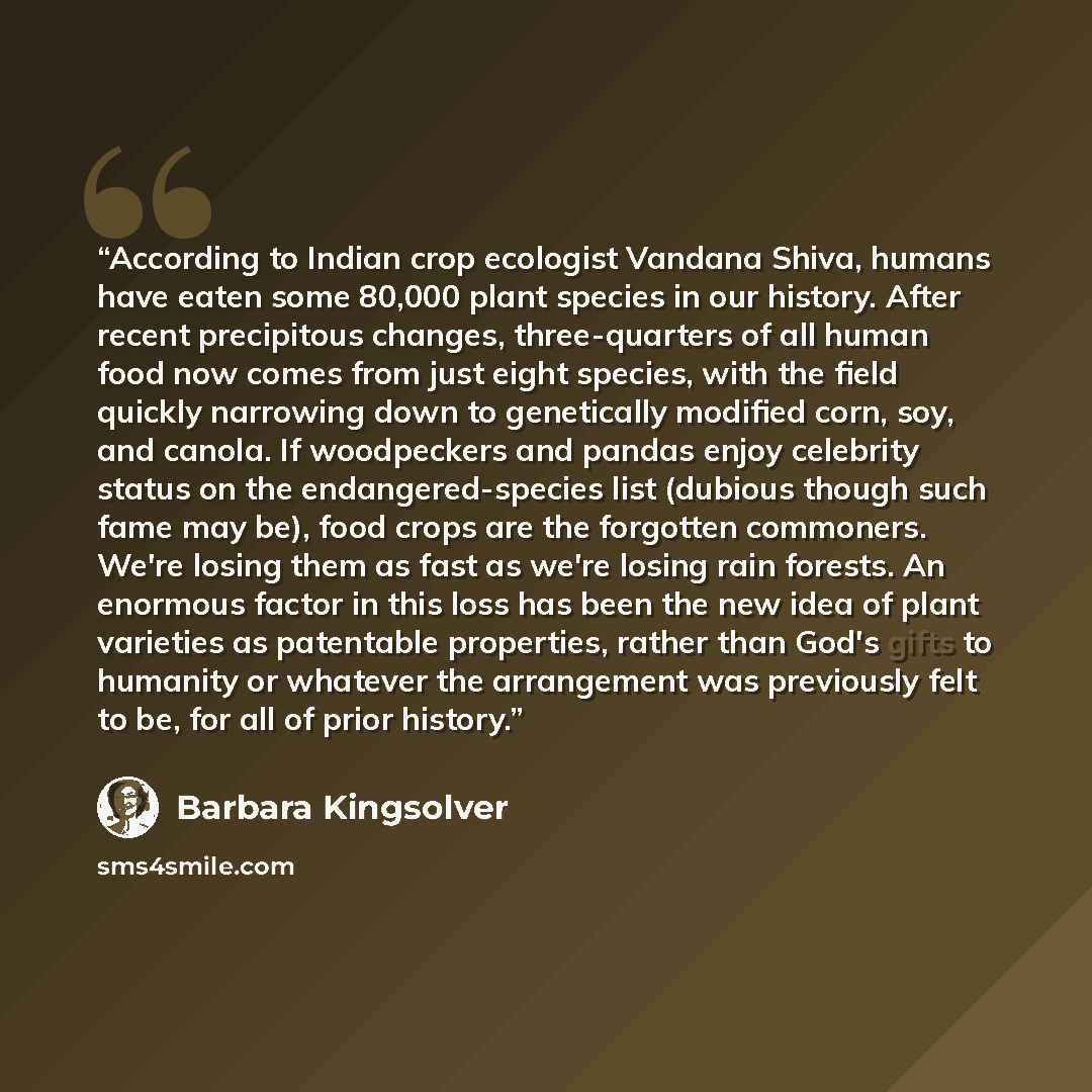 “According to Indian crop ecologist Vandana Shiva, humans have eaten some 80,000 plant species in our history. After recent precipitous changes, three-quarters of all human food now comes from just eight species, with the field quickly narrowing down to genetically modified corn, soy, and canola…” quote by Barbara Kingsolver