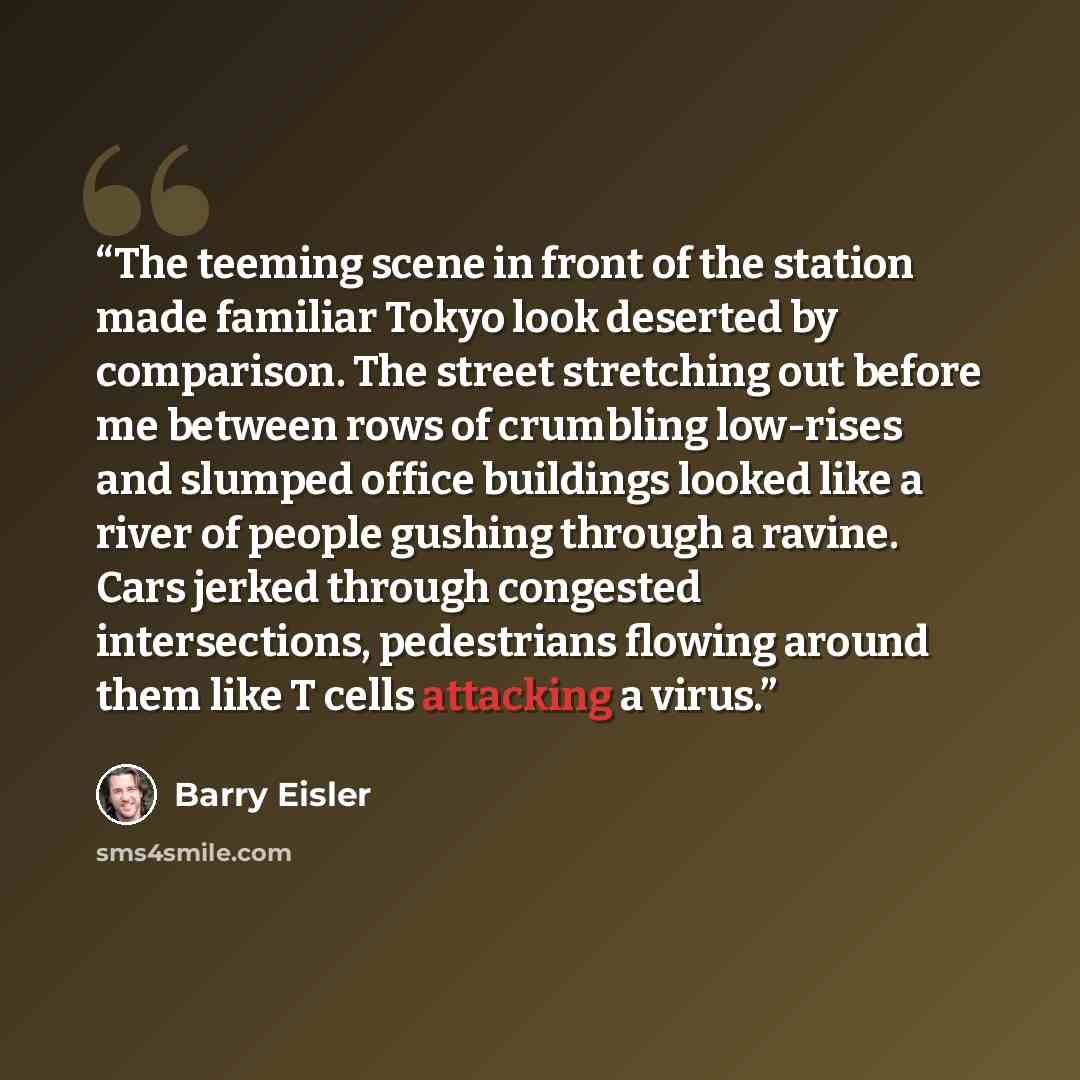 “The teeming scene in front of the station made familiar Tokyo look deserted by comparison. The street stretching out before me between rows of crumbling low-rises and slumped office buildings looked like a river of people gushing through a ravine. Cars jerked through congested intersections…” quote by Barry Eisler