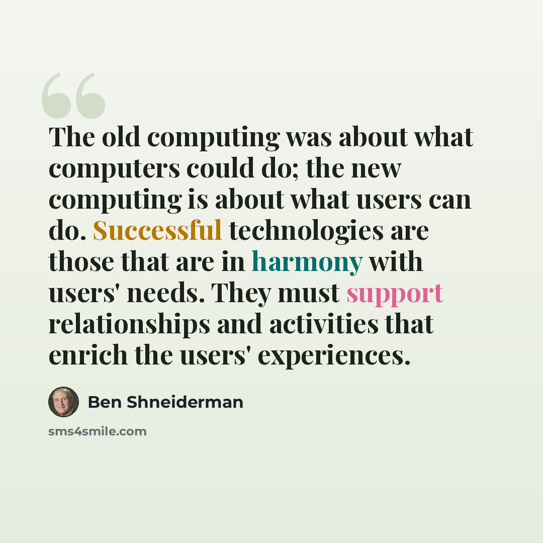 “The old computing was about what computers could do; the new computing is about what users can do. Successful technologies are those that are in harmony with users' needs. They must support relationships and activities that enrich the users' experiences.” quote by Ben Shneiderman