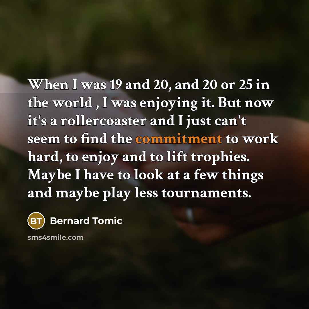 “When I was 19 and 20, and 20 or 25 in the world , I was enjoying it. But now it's a rollercoaster and I just can't seem to find the commitment to work hard, to enjoy and to lift trophies. Maybe I have to look at a few things and maybe play less tournaments.” quote by Bernard Tomic