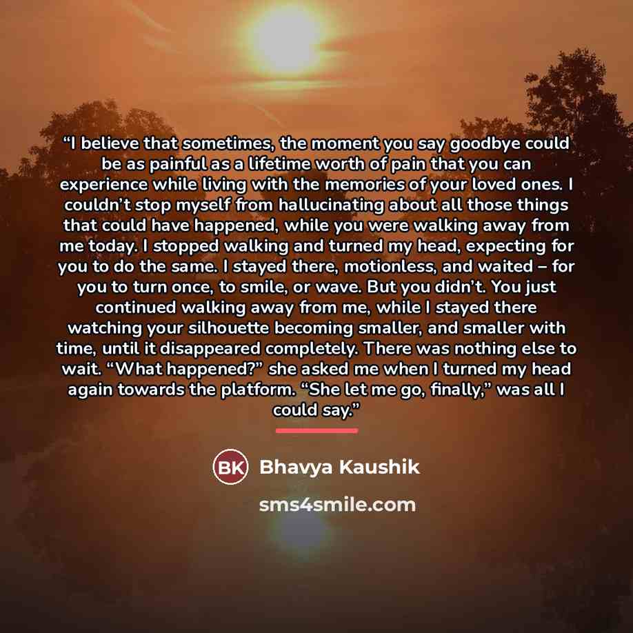 “I believe that sometimes, the moment you say goodbye could be as painful as a lifetime worth of pain that you can experience while living with the memories of your loved ones. I couldn’t stop myself from hallucinating about all those things that could have happened, while you were walking away…” quote by Bhavya Kaushik