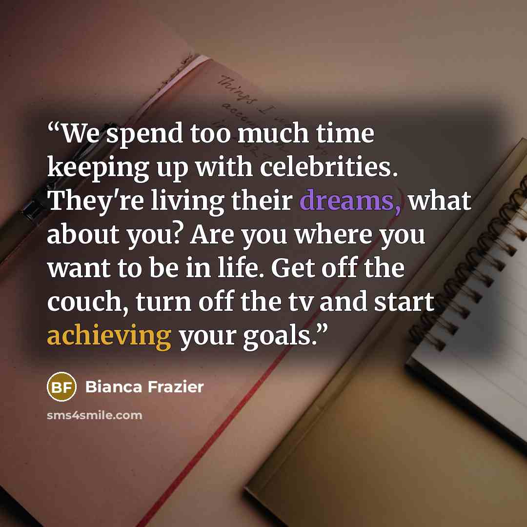 “We spend too much time keeping up with celebrities. They're living their dreams, what about you? Are you where you want to be in life. Get off the couch, turn off the tv and start achieving your goals.” quote by Bianca Frazier