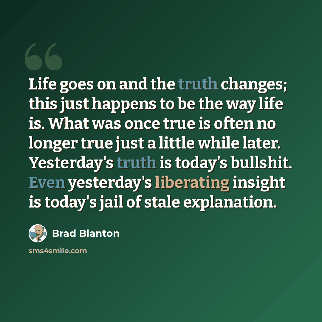 “Life goes on and the truth changes; this just happens to be the way life is. What was once true is often no longer true just a little while later. Yesterday's truth is today's bullshit. Even yesterday's liberating insight is today's jail of stale explanation.” quote by Brad Blanton