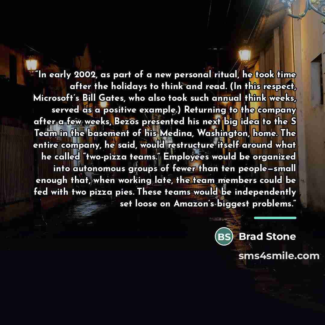 “In early 2002, as part of a new personal ritual, he took time after the holidays to think and read. (In this respect, Microsoft’s Bill Gates, who also took such annual think weeks, served as a positive example.) Returning to the company after a few weeks, Bezos presented his next big idea to the S…” quote by Brad Stone