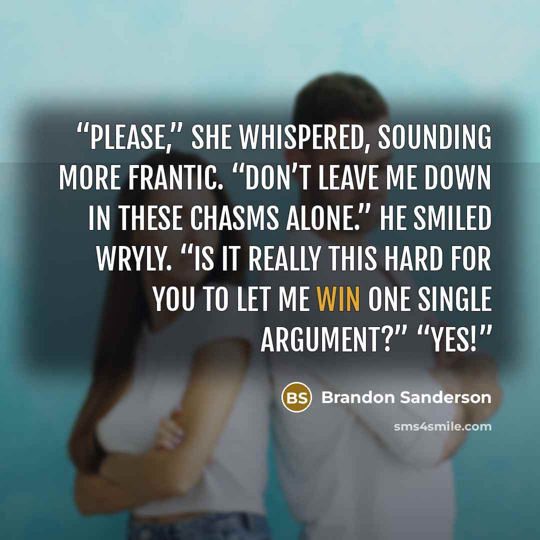 “Please,” she whispered, sounding more frantic. “Don’t leave me down in these chasms alone.” He smiled wryly. “Is it really this hard for you to let me win one single argument?” “Yes!” quote by Brandon Sanderson