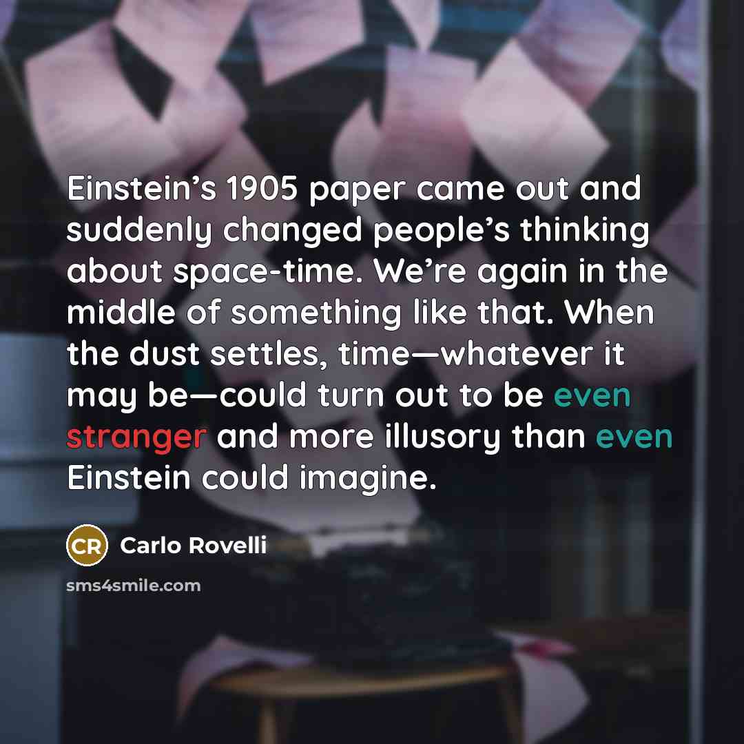 “Einstein’s 1905 paper came out and suddenly changed people’s thinking about space-time. We’re again in the middle of something like that. When the dust settles, time—whatever it may be—could turn out to be even stranger and more illusory than even Einstein could imagine.” quote by Carlo Rovelli