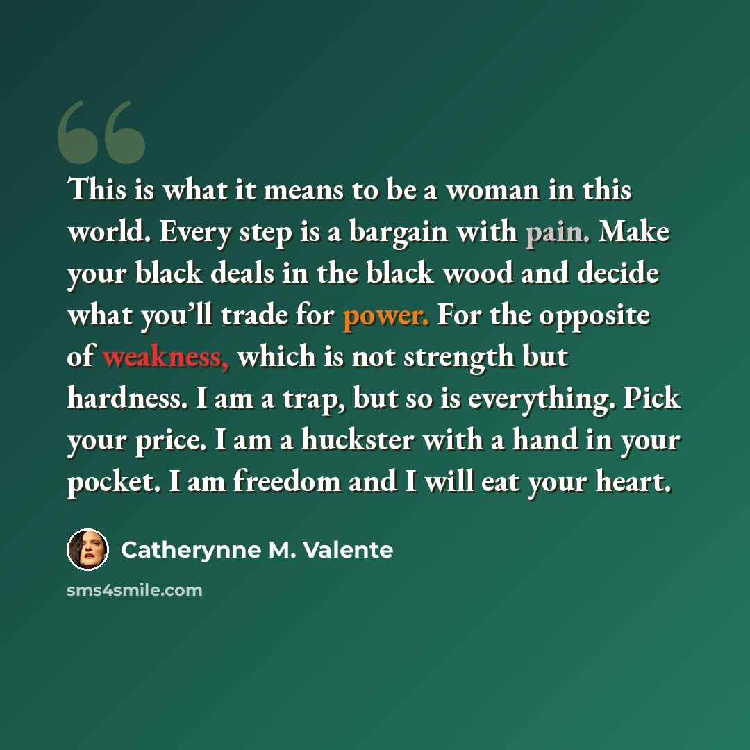“This is what it means to be a woman in this world. Every step is a bargain with pain. Make your black deals in the black wood and decide what you’ll trade for power. For the opposite of weakness, which is not strength but hardness. I am a trap, but so is everything. Pick your price. I am a…” quote by Catherynne M. Valente