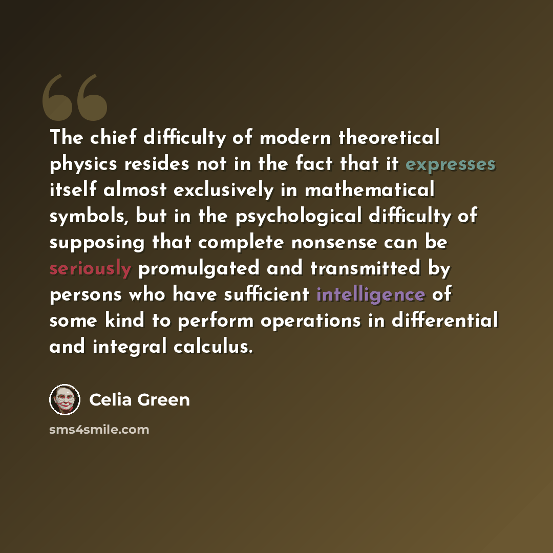 “The chief difficulty of modern theoretical physics resides not in the fact that it expresses itself almost exclusively in mathematical symbols, but in the psychological difficulty of supposing that complete nonsense can be seriously promulgated and transmitted by persons who have sufficient…” quote by Celia Green
